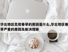 华北地区出现春旱的原因是什么,华北地区春旱严重的原因及解决措施