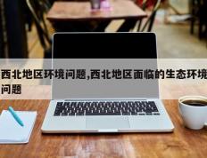 西北地区环境问题,西北地区面临的生态环境问题