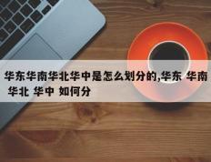 华东华南华北华中是怎么划分的,华东 华南 华北 华中 如何分