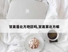 甘肃是北方地区吗,甘肃算北方嘛