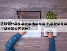 区域划分华东华北华南华东华中,华北华东华中华南等大区划分?