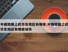 中国地图上的华东地区有哪些,中国地图上的华东地区有哪些城市