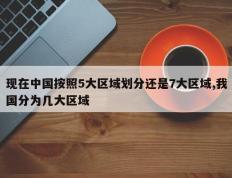 现在中国按照5大区域划分还是7大区域,我国分为几大区域