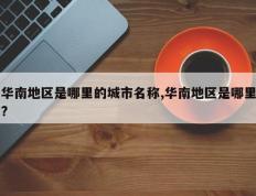 华南地区是哪里的城市名称,华南地区是哪里?