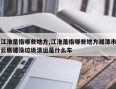 江淮是指哪些地方,江淮是指哪些地方湘潭市云凰建没垃圾清运是什么车