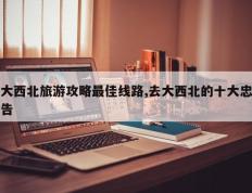 大西北旅游攻略最佳线路,去大西北的十大忠告
