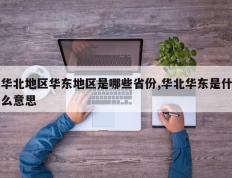 华北地区华东地区是哪些省份,华北华东是什么意思