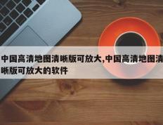 中国高清地图清晰版可放大,中国高清地图清晰版可放大的软件