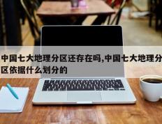 中国七大地理分区还存在吗,中国七大地理分区依据什么划分的