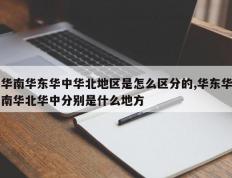华南华东华中华北地区是怎么区分的,华东华南华北华中分别是什么地方