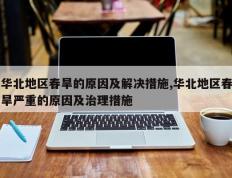 华北地区春旱的原因及解决措施,华北地区春旱严重的原因及治理措施