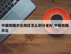 中国地图华北地区怎么划分省份,中国地图 华北
