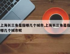 上海长三角是指哪几个城市,上海长三角是指哪几个城市呢