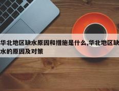 华北地区缺水原因和措施是什么,华北地区缺水的原因及对策
