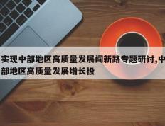 实现中部地区高质量发展闯新路专题研讨,中部地区高质量发展增长极