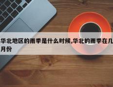 华北地区的雨季是什么时候,华北的雨季在几月份