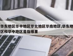 华东地区华中地区华北地区华南地区,华东地区和华中地区是指哪里