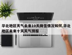 华北地区天气未来10天降雪情况如何,华北地区未来十天天气预报