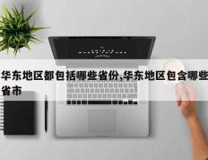 华东地区都包括哪些省份,华东地区包含哪些省市