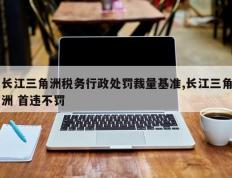 长江三角洲税务行政处罚裁量基准,长江三角洲 首违不罚