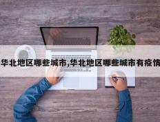 华北地区哪些城市,华北地区哪些城市有疫情