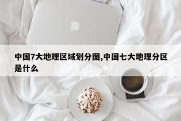 中国7大地理区域划分图,中国七大地理分区是什么