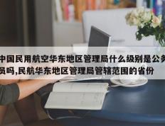 中国民用航空华东地区管理局什么级别是公务员吗,民航华东地区管理局管辖范围的省份