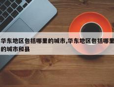 华东地区包括哪里的城市,华东地区包括哪里的城市和县