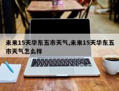 未来15天华东五市天气,未来15天华东五市天气怎么样