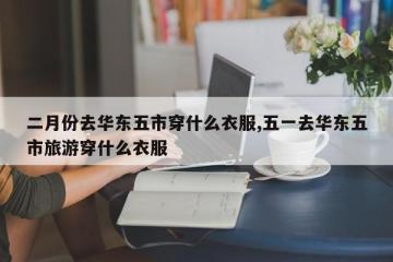 二月份去华东五市穿什么衣服,五一去华东五市旅游穿什么衣服