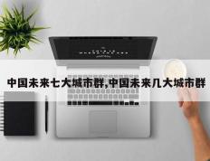 中国未来七大城市群,中国未来几大城市群