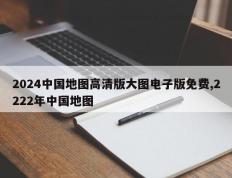 2024中国地图高清版大图电子版免费,2222年中国地图