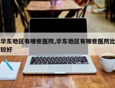 华东地区有哪些医院,华东地区有哪些医院比较好