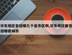 华东地区包括哪几个省市区啊,华东地区都包括哪些城市