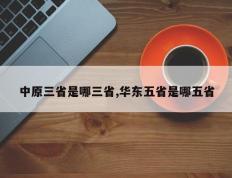 中原三省是哪三省,华东五省是哪五省