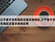 辽宁属于华东地区还是华南地区,辽宁属于华东地区还是华南地区呢