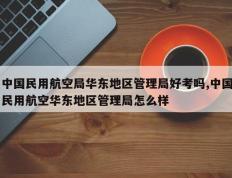 中国民用航空局华东地区管理局好考吗,中国民用航空华东地区管理局怎么样