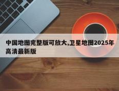 中国地图完整版可放大,卫星地图2025年高清最新版