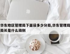华东地区管理局下面设多少分局,华东管理局局长是什么级别