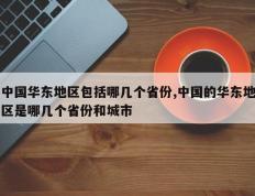 中国华东地区包括哪几个省份,中国的华东地区是哪几个省份和城市