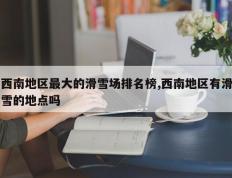 西南地区最大的滑雪场排名榜,西南地区有滑雪的地点吗
