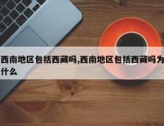 西南地区包括西藏吗,西南地区包括西藏吗为什么