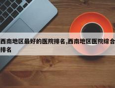 西南地区最好的医院排名,西南地区医院综合排名