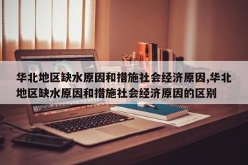 华北地区缺水原因和措施社会经济原因,华北地区缺水原因和措施社会经济原因的区别