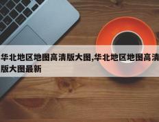 华北地区地图高清版大图,华北地区地图高清版大图最新