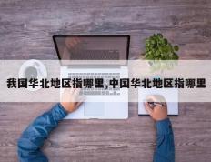 我国华北地区指哪里,中国华北地区指哪里