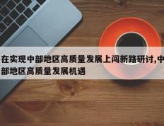 在实现中部地区高质量发展上闯新路研讨,中部地区高质量发展机遇