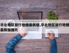 华北地区旅行地图最新版,华北地区旅行地图最新版图片