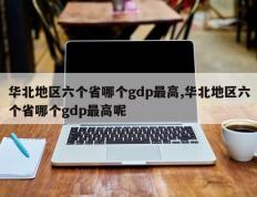 华北地区六个省哪个gdp最高,华北地区六个省哪个gdp最高呢