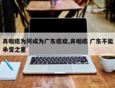 鼻咽癌为何成为广东癌症,鼻咽癌 广东不能承受之重